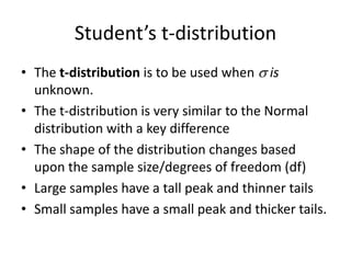 Student’s t-distributionThe t-distribution is to be used when  is unknown.The t-distribution is very similar to the Normal distribution with a key differenceThe shape of the distribution changes based upon the sample size/degrees of freedom (df)Large samples have a tall peak and thinner tailsSmall samples have a small peak and thicker tails.