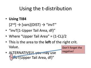 Using the t-distributionUsing TI84	[2nd] -> [vars](DIST) -> “invT”“invT(1-Upper Tail Area, df)”Where “Upper Tail Area” = (1-CL)/2This is the area to the left of the right crit. Value.ALTERNATIVELY, you may use“−invT(Upper Tail Area, df)”Don’t forget the negative!