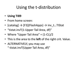 Using the t-distributionUsing TI89From home screen:[catalog] -> [F3](FlashApps) -> inv_t…TIStat“tistat.invT(1-Upper Tail Area, df)”Where “Upper Tail Area” = (1-CL)/2This is the area to the left of the right crit. Value.ALTERNATIVELY, you may use“-tistat.invT(Upper Tail Area, df)”