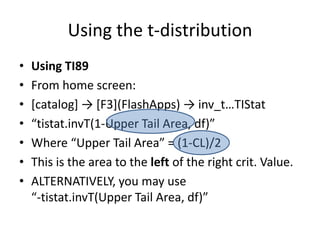 Using the t-distributionUsing TI89From home screen:[catalog] -> [F3](FlashApps) -> inv_t…TIStat“tistat.invT(1-Upper Tail Area, df)”Where “Upper Tail Area” = (1-CL)/2This is the area to the left of the right crit. Value.ALTERNATIVELY, you may use“-tistat.invT(Upper Tail Area, df)”