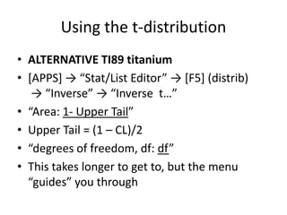Using the t-distributionALTERNATIVE TI89 titanium[APPS] -> “Stat/List Editor” -> [F5] (distrib) -> “Inverse” -> “Inverse  t…” “Area: 1- Upper Tail”Upper Tail = (1 – CL)/2“degrees of freedom, df: df”This takes longer to get to, but the menu “guides” you through 
