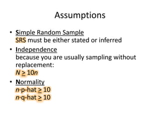 AssumptionsSimple Random Sample SRS must be either stated or inferredIndependencebecause you are usually sampling without replacement:N> 10nNormalityn·p-hat > 10n·q-hat > 10