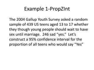 Example 1-PropZInt	The 2004 Gallup Youth Survey asked a random sample of 439 US teens aged 13 to 17 whether they though young people should wait to have sex until marriage.  246 sad “yes.”  Let’s construct a 95% confidence interval for the proportion of all teens who would say “Yes”