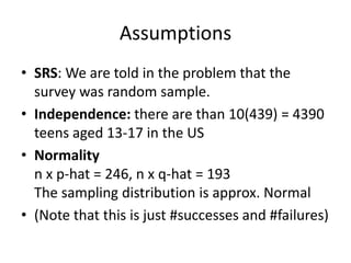 AssumptionsSRS: We are told in the problem that the survey was random sample.Independence: there are than 10(439) = 4390 teens aged 13-17 in the USNormalityn x p-hat = 246, n x q-hat = 193The sampling distribution is approx. Normal(Note that this is just #successes and #failures)