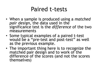 Paired t-testsWhen a sample is produced using a matched pair design, the data used in the significance test is the difference of the two measurementsSome typical examples of a paired t-test would be a “pre-test and post-test” as well as the previous example.The important thing here is to recognize the matched pair design and to work of the difference of the scores (and not the scores themselves)