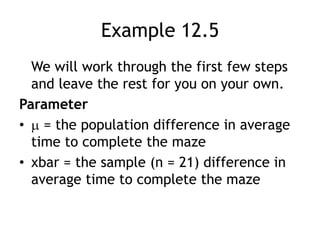 Example 12.5	We will work through the first few steps and leave the rest for you on your own.Parameter = the population difference in average time to complete the maze xbar = the sample (n = 21) difference in average time to complete the maze 