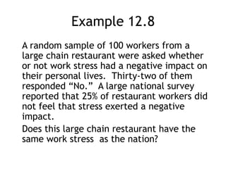 Example 12.8	A random sample of 100 workers from a large chain restaurant were asked whether or not work stress had a negative impact on their personal lives.  Thirty-two of them responded “No.”  A large national survey reported that 25% of restaurant workers did not feel that stress exerted a negative impact.	Does this large chain restaurant have the same work stress  as the nation?