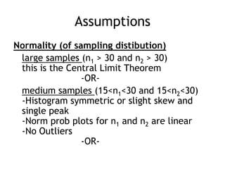 AssumptionsNormality (of sampling distibution)large samples (n1 > 30 and n2 > 30)this is the Central Limit Theorem			-OR-medium samples (15<n1<30 and 15<n2<30)-Histogram symmetric or slight skew and single peak-Norm prob plots for n1 and n2 are linear-No Outliers			-OR-