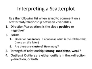 Interpreting a Scatterplot
  Use the following list when asked to comment on a
  scatterplot/relationship between 2 variables.
1. Direction/Association: is the slope positive or
   negative?
2. Form:
   1. Linear or nonlinear? If nonlinear, what is the relationship
      (more on this later)
   2. Are there any clusters? How many?
3. Strength of relationship: strong, moderate, weak?
4. Outliers? Outliers are either outliers in the x-direction,
   y-direction, or both
 
