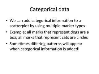 Categorical data
• We can add categorical information to a
  scatterplot by using multiple marker types
• Example: all marks that represent dogs are a
  box, all marks that represent cats are circles
• Sometimes differing patterns will appear
  when categorical information is added!
 