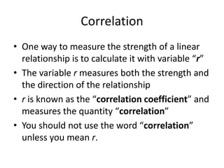 Correlation
• One way to measure the strength of a linear
  relationship is to calculate it with variable “r”
• The variable r measures both the strength and
  the direction of the relationship
• r is known as the “correlation coefficient” and
  measures the quantity “correlation”
• You should not use the word “correlation”
  unless you mean r.
 