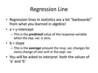 Regression Line
• Regression lines in statistics are a bit “backwards”
  from what you learned in algebra!
• a = y-intercept
   – This is the predicted value of the response variable
     when the exp. var. is zero.
• b = slope
   – This is the average amount the resp. var. changes for
     every change of one unit in the expl. var.
• You will be asked to interpret both the values of
  ‘a’ and ‘b’
 
