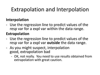 Extrapolation and Interpolation
Interpolation
- Use the regression line to predict values of the
  resp var for a expl var within the data range.
Extrapolation
- Use the regression line to predict values of the
  resp var for a expl var outside the data range.
- As you might suspect, interpolation good,
  extrapolation bad
   - OK, not really. You need to use results obtained from
     extrapolation with great caution.
 