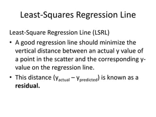Least-Squares Regression Line
Least-Square Regression Line (LSRL)
• A good regression line should minimize the
  vertical distance between an actual y value of
  a point in the scatter and the corresponding y-
  value on the regression line.
• This distance (yactual – ypredicted) is known as a
  residual.
 