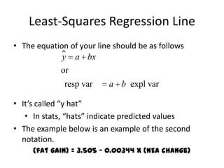 Least-Squares Regression Line
• The equation of your line should be as follows
              a bx
             y
             or
              resp var    a b expl var

• It’s called “y hat”
   • In stats, “hats” indicate predicted values
• The example below is an example of the second
  notation.
     (fat gain) = 3.505 – 0.00344 x (NEA change)
 
