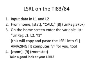 LSRL on the TI83/84
1. Input data in L1 and L2
2. From home, *stat+, “CALC,” *8+ (LinReg a+bx)
3. On the home screen enter the variable list:
   “LinReg L1, L2, Y1”
   (this will copy and paste the LSRL into Y1)
   AMAZING! It computes “r” for you, too!
4. [zoom], [9] (zoomstat)
  Take a good look at your LSRL!
 