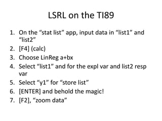 LSRL on the TI89
1. On the “stat list” app, input data in “list1” and
   “list2”
2. [F4] (calc)
3. Choose LinReg a+bx
4. Select “list1” and for the expl var and list2 resp
   var
5. Select “y1” for “store list”
6. [ENTER] and behold the magic!
7. *F2+, “zoom data”
 