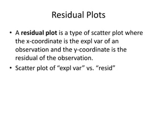 Residual Plots
• A residual plot is a type of scatter plot where
  the x-coordinate is the expl var of an
  observation and the y-coordinate is the
  residual of the observation.
• Scatter plot of “expl var” vs. “resid”
 