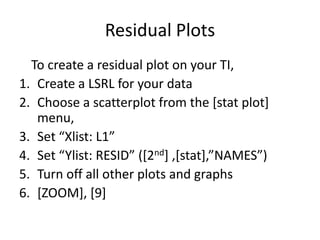 Residual Plots
  To create a residual plot on your TI,
1. Create a LSRL for your data
2. Choose a scatterplot from the [stat plot]
   menu,
3. Set “Xlist: L1”
4. Set “Ylist: RESID” (*2nd+ ,*stat+,”NAMES”)
5. Turn off all other plots and graphs
6. [ZOOM], [9]
 