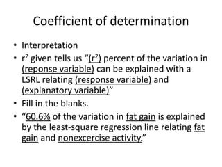 Coefficient of determination
• Interpretation
• r2 given tells us “(r2) percent of the variation in
  (reponse variable) can be explained with a
  LSRL relating (response variable) and
  (explanatory variable)”
• Fill in the blanks.
• “60.6% of the variation in fat gain is explained
  by the least-square regression line relating fat
  gain and nonexcercise activity.”
 