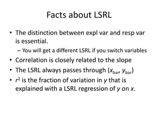 Facts about LSRL
• The distinction between expl var and resp var
  is essential.
  – You will get a different LSRL if you switch variables
• Correlation is closely related to the slope
• The LSRL always passes through (xbar, ybar)
• r2 is the fraction of variation in y that is
  explained with a LSRL regression of y on x.
 