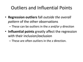 Outliers and Influential Points
• Regression outliers fall outside the overall
  pattern of the other observations
  – These can be outliers in the x and/or y direction
• Influential points greatly affect the regression
  with their inclusion/exclusion
  – These are often outliers in the x direction.
 