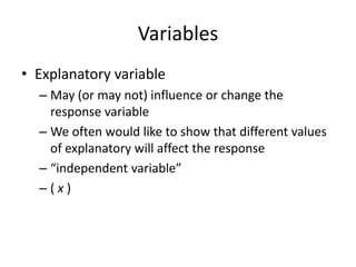 Variables
• Explanatory variable
  – May (or may not) influence or change the
    response variable
  – We often would like to show that different values
    of explanatory will affect the response
  – “independent variable”
  –(x)
 