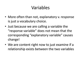 Variables
• More often than not, explanatory v. response
  is just a vocabulary choice.
• Just because we are calling a variable the
  “response variable” does not mean that the
  corresponding “explanatory variable” causes
  change!
• We are content right now to just examine if a
  relationship exists between the two variables
 