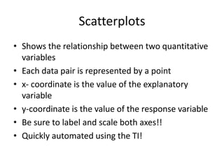 Scatterplots
• Shows the relationship between two quantitative
  variables
• Each data pair is represented by a point
• x- coordinate is the value of the explanatory
  variable
• y-coordinate is the value of the response variable
• Be sure to label and scale both axes!!
• Quickly automated using the TI!
 