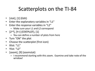 Scatterplots on the TI-84
• [stat], [1] (Edit)
• Enter the explanatory variables in “L1”
• Enter the response variables in “L2”
     – Make sure your L1 and L2 correspond
• [2nd], [Y=] (STATPLOT), [1]
     – You can define a number of plots from here
•   Turn “ON” the plot
•   Choose the scatterplot (first icon)
•   Xlist: “L1”
•   Ylist: “L2”
•   [zoom], [9] (zoomstat)
     – I recommend starting with this zoom. Examine and take note of the
       window!
 