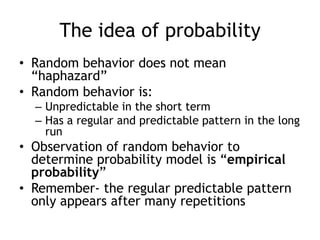 The idea of probability
• Random behavior does not mean
“haphazard”
• Random behavior is:
– Unpredictable in the short term
– Has a regular and predictable pattern in the long
run
• Observation of random behavior to
determine probability model is “empirical
probability”
• Remember- the regular predictable pattern
only appears after many repetitions
 