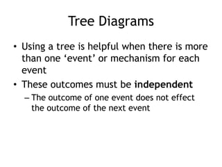Tree Diagrams
• Using a tree is helpful when there is more
than one „event‟ or mechanism for each
event
• These outcomes must be independent
– The outcome of one event does not effect
the outcome of the next event
 