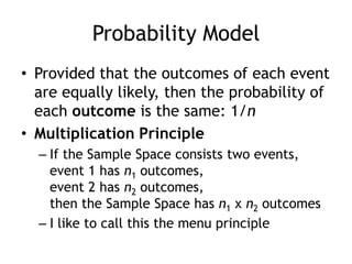 Probability Model
• Provided that the outcomes of each event
are equally likely, then the probability of
each outcome is the same: 1/n
• Multiplication Principle
– If the Sample Space consists two events,
event 1 has n1 outcomes,
event 2 has n2 outcomes,
then the Sample Space has n1 x n2 outcomes
– I like to call this the menu principle
 