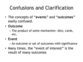 Confusions and Clarification
• The concepts of “events” and “outcomes”
easily confused.
• Outcome
– The product of some mechanism- dice, cards,
etc.
• Event
– An outcome or set of outcomes with significance
• Many times, the “event of interest” is the
result of many outcomes
 