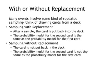 With or Without Replacement
Many events involve some kind of repeated
sampling- think of drawing cards from a deck
• Sampling with Replacement
– After a sample, the card is put back into the deck
– The probability model for the second card is the
same as the probability model for the first card
• Sampling without Replacement
– The card is not put back in the deck
– The probability model for the second card is not the
same as the probability model for the first card
 
