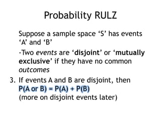 Probability RULZ
Suppose a sample space „S‟ has events
„A‟ and „B‟
-Two events are „disjoint‟ or „mutually
exclusive‟ if they have no common
outcomes
3. If events A and B are disjoint, then
P(A or B) = P(A) + P(B)
(more on disjoint events later)
 