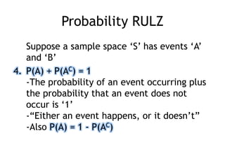 Probability RULZ
Suppose a sample space „S‟ has events „A‟
and „B‟
4. P(A) + P(AC) = 1
-The probability of an event occurring plus
the probability that an event does not
occur is „1‟
-“Either an event happens, or it doesn‟t”
-Also P(A) = 1 - P(AC)
 