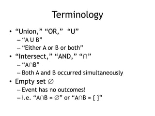 Terminology
• “Union,” “OR,” “U”
– “A U B”
– “Either A or B or both”
• “Intersect,” “AND,” “∩”
– “A∩B”
– Both A and B occurred simultaneously
• Empty set
– Event has no outcomes!
– i.e. “A∩B = ” or “A∩B = { }”
 
