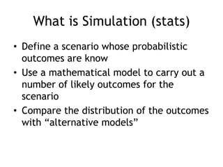 What is Simulation (stats)
• Define a scenario whose probabilistic
outcomes are know
• Use a mathematical model to carry out a
number of likely outcomes for the
scenario
• Compare the distribution of the outcomes
with “alternative models”
 