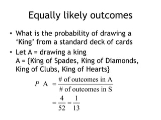 Equally likely outcomes
• What is the probability of drawing a
„King‟ from a standard deck of cards
• Let A = drawing a king
A = {King of Spades, King of Diamonds,
King of Clubs, King of Hearts}
# of outcomes in A
A
# of outcomes in S
4 1
52 13
P
 