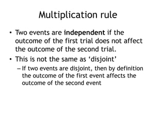 Multiplication rule
• Two events are independent if the
outcome of the first trial does not affect
the outcome of the second trial.
• This is not the same as „disjoint‟
– If two events are disjoint, then by definition
the outcome of the first event affects the
outcome of the second event
 