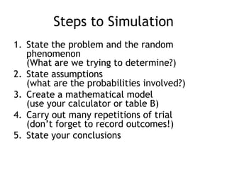Steps to Simulation
1. State the problem and the random
phenomenon
(What are we trying to determine?)
2. State assumptions
(what are the probabilities involved?)
3. Create a mathematical model
(use your calculator or table B)
4. Carry out many repetitions of trial
(don‟t forget to record outcomes!)
5. State your conclusions
 