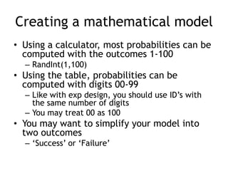 Creating a mathematical model
• Using a calculator, most probabilities can be
computed with the outcomes 1-100
– RandInt(1,100)
• Using the table, probabilities can be
computed with digits 00-99
– Like with exp design, you should use ID‟s with
the same number of digits
– You may treat 00 as 100
• You may want to simplify your model into
two outcomes
– „Success‟ or „Failure‟
 