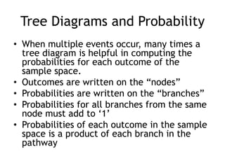 Tree Diagrams and Probability
• When multiple events occur, many times a
tree diagram is helpful in computing the
probabilities for each outcome of the
sample space.
• Outcomes are written on the “nodes”
• Probabilities are written on the “branches”
• Probabilities for all branches from the same
node must add to „1‟
• Probabilities of each outcome in the sample
space is a product of each branch in the
pathway
 