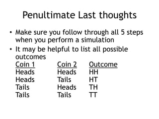 Penultimate Last thoughts
• Make sure you follow through all 5 steps
when you perform a simulation
• It may be helpful to list all possible
outcomes
Coin 1 Coin 2 Outcome
Heads Heads HH
Heads Tails HT
Tails Heads TH
Tails Tails TT
 