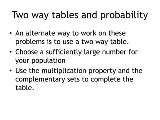 Two way tables and probability
• An alternate way to work on these
problems is to use a two way table.
• Choose a sufficiently large number for
your population
• Use the multiplication property and the
complementary sets to complete the
table.
 