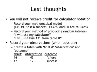 Last thoughts
• You will not receive credit for calculator notation
– Record your mathematical model
(i.e. #1-32 is a success, #33-99 and 00 are failures)
– Record your method of producing random integers
“I will use my calculator”
“I will use line 131 from table B”
• Record your observations (when possible)
– Create a table with „trial #‟ „observation‟ and
„outcome‟
trial# observation outcome
16 42 failure
17 12 success
 
