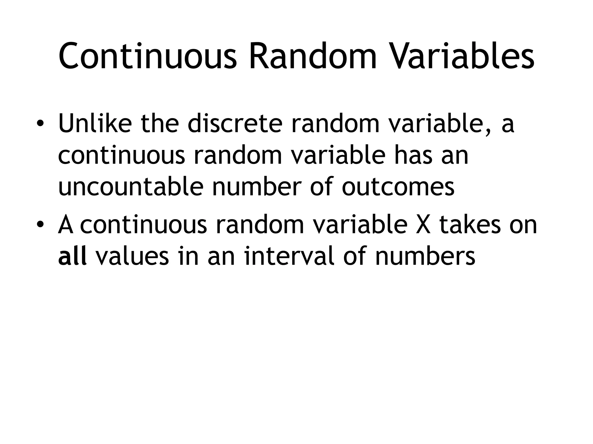 Continuous Random VariablesUnlike the discrete random variable, a continuous random variable has an uncountable number of outcomesA continuous random variable X takes on all values in an interval of numbers