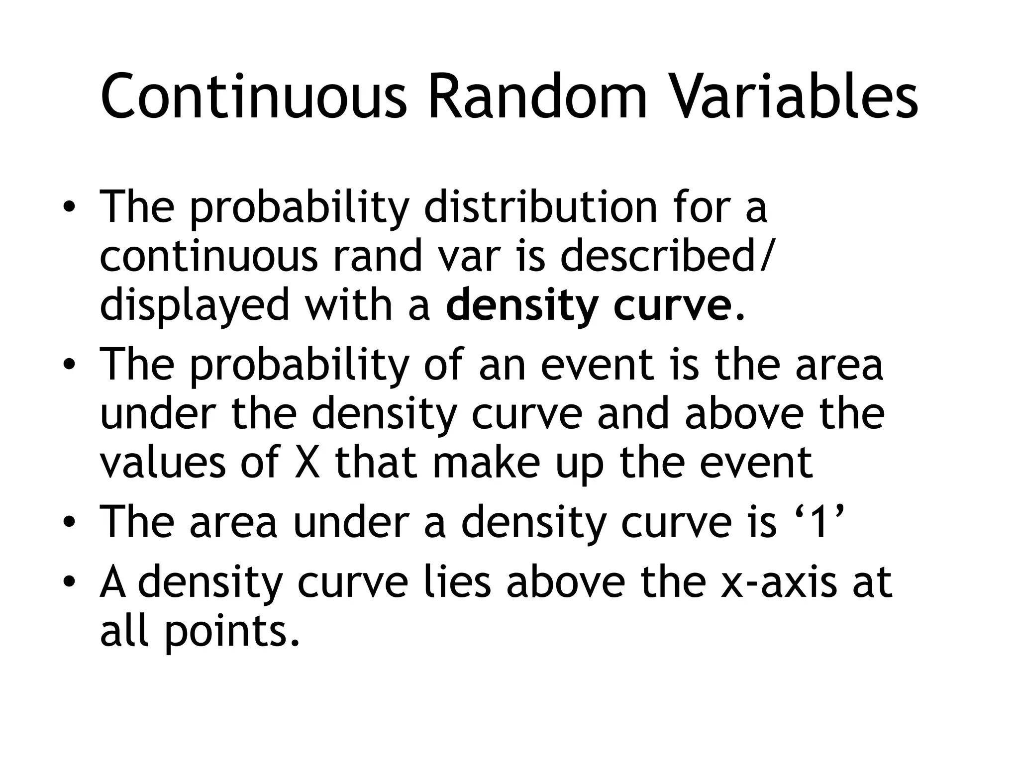 Continuous Random VariablesThe probability distribution for a continuous rand var is described/ displayed with a density curve.The probability of an event is the area under the density curve and above the values of X that make up the eventThe area under a density curve is ‘1’A density curve lies above the x-axis at all points.