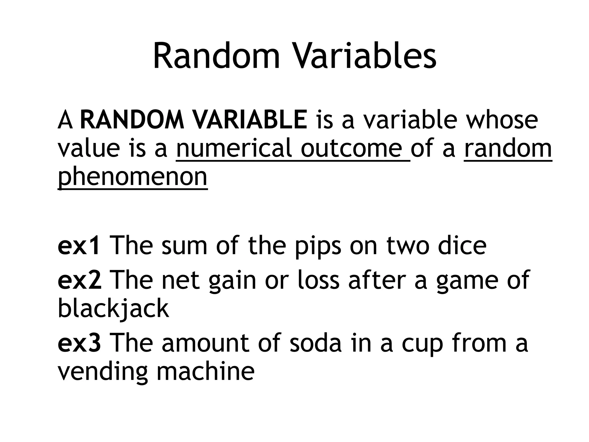 Random Variables	A random variable is a variable whose value is a numerical outcome of a random phenomenonex1 The sum of the pips on two diceex2 The net gain or loss after a game of blackjackex3 The amount of soda in a cup from a vending machine